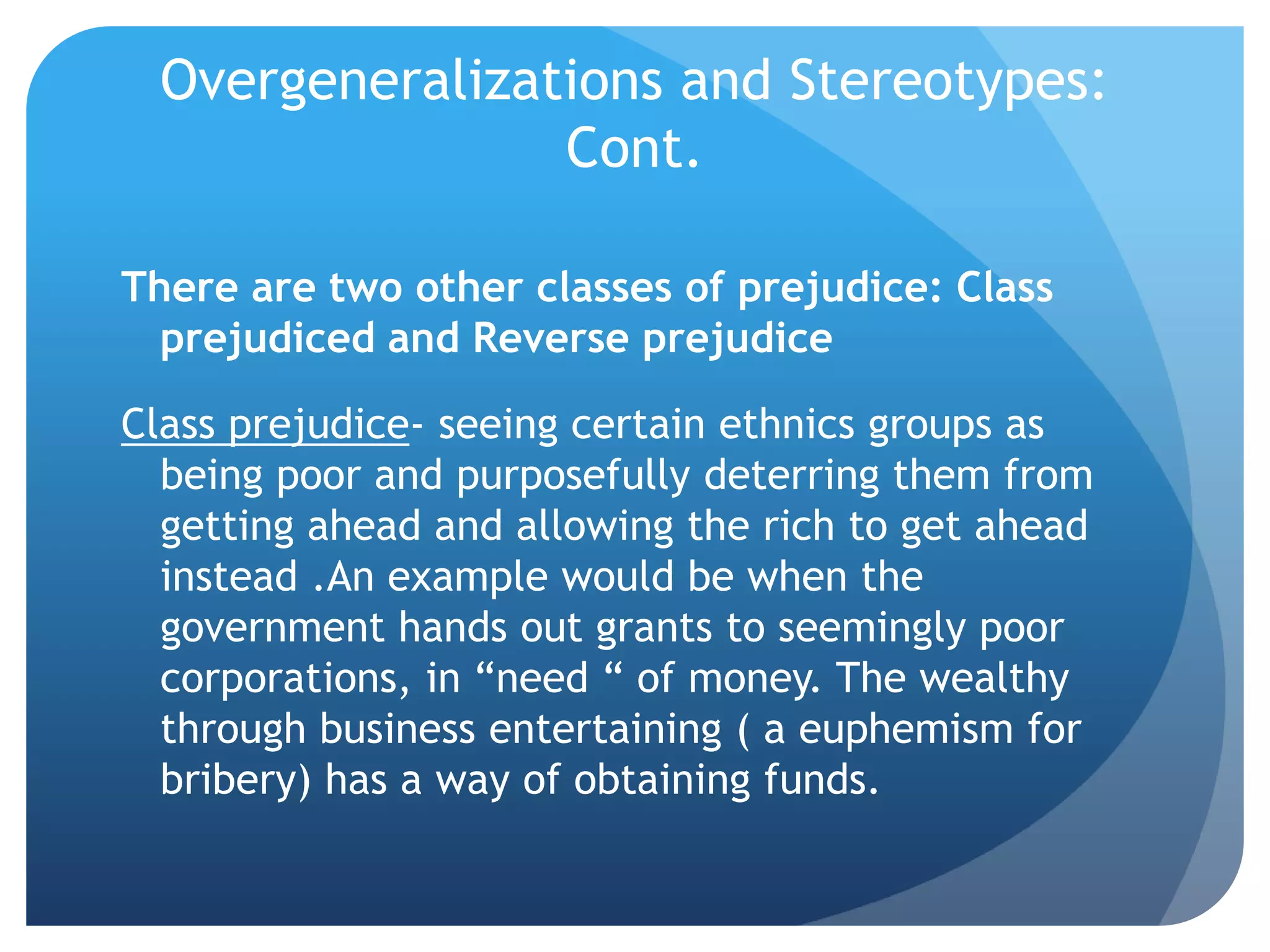 Overgeneralizations and Stereotypes:
Cont.
There are two other classes of prejudice: Class
prejudiced and Reverse prejudice
Class prejudice- seeing certain ethnics groups as
being poor and purposefully deterring them from
getting ahead and allowing the rich to get ahead
instead .An example would be when the
government hands out grants to seemingly poor
corporations, in “need “ of money. The wealthy
through business entertaining ( a euphemism for
bribery) has a way of obtaining funds.
 