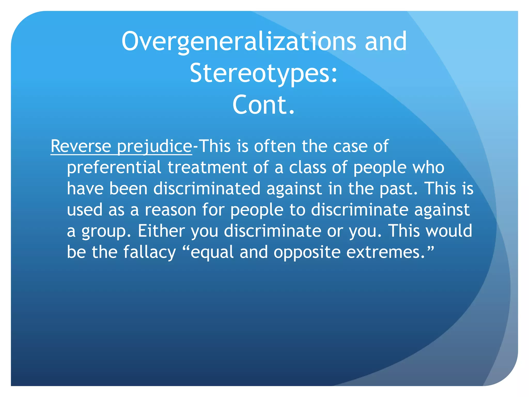 Overgeneralizations and
Stereotypes:
Cont.
Reverse prejudice-This is often the case of
preferential treatment of a class of people who
have been discriminated against in the past. This is
used as a reason for people to discriminate against
a group. Either you discriminate or you. This would
be the fallacy “equal and opposite extremes.”
 