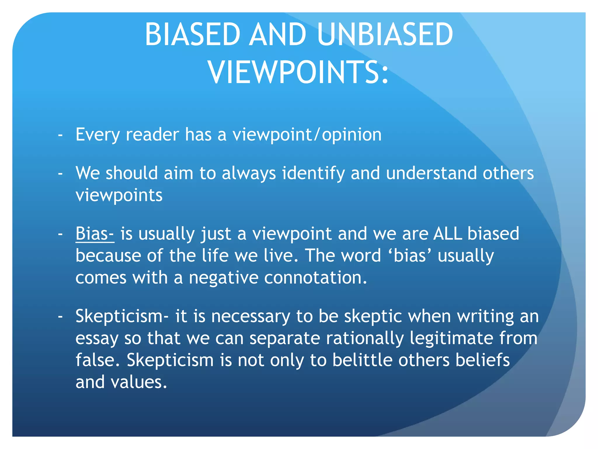 BIASED AND UNBIASED
VIEWPOINTS:
- Every reader has a viewpoint/opinion
- We should aim to always identify and understand others
viewpoints
- Bias- is usually just a viewpoint and we are ALL biased
because of the life we live. The word ‘bias’ usually
comes with a negative connotation.
- Skepticism- it is necessary to be skeptic when writing an
essay so that we can separate rationally legitimate from
false. Skepticism is not only to belittle others beliefs
and values.
 