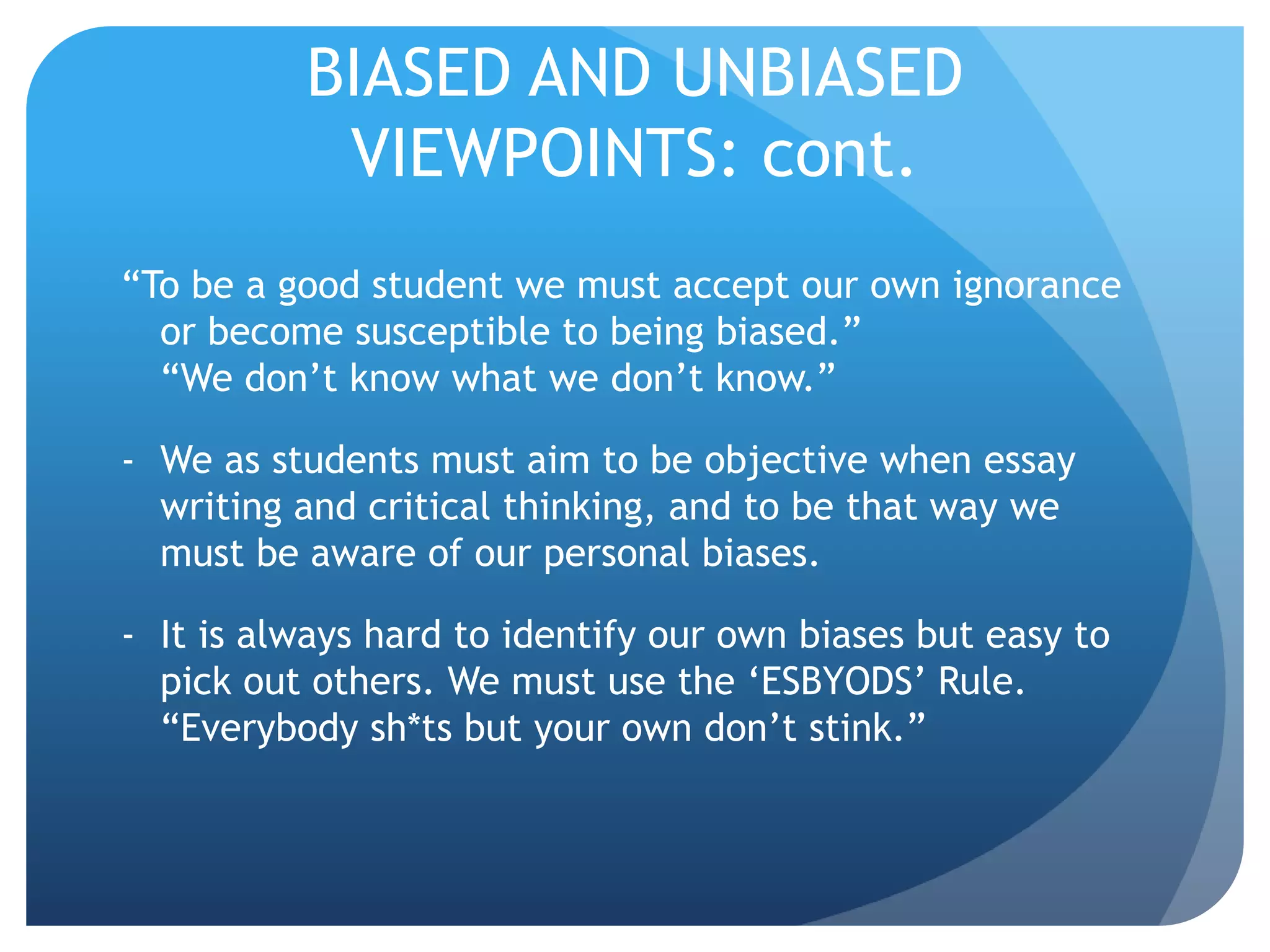 BIASED AND UNBIASED
VIEWPOINTS: cont.
“To be a good student we must accept our own ignorance
or become susceptible to being biased.”
“We don’t know what we don’t know.”
- We as students must aim to be objective when essay
writing and critical thinking, and to be that way we
must be aware of our personal biases.
- It is always hard to identify our own biases but easy to
pick out others. We must use the ‘ESBYODS’ Rule.
“Everybody sh*ts but your own don’t stink.”
 