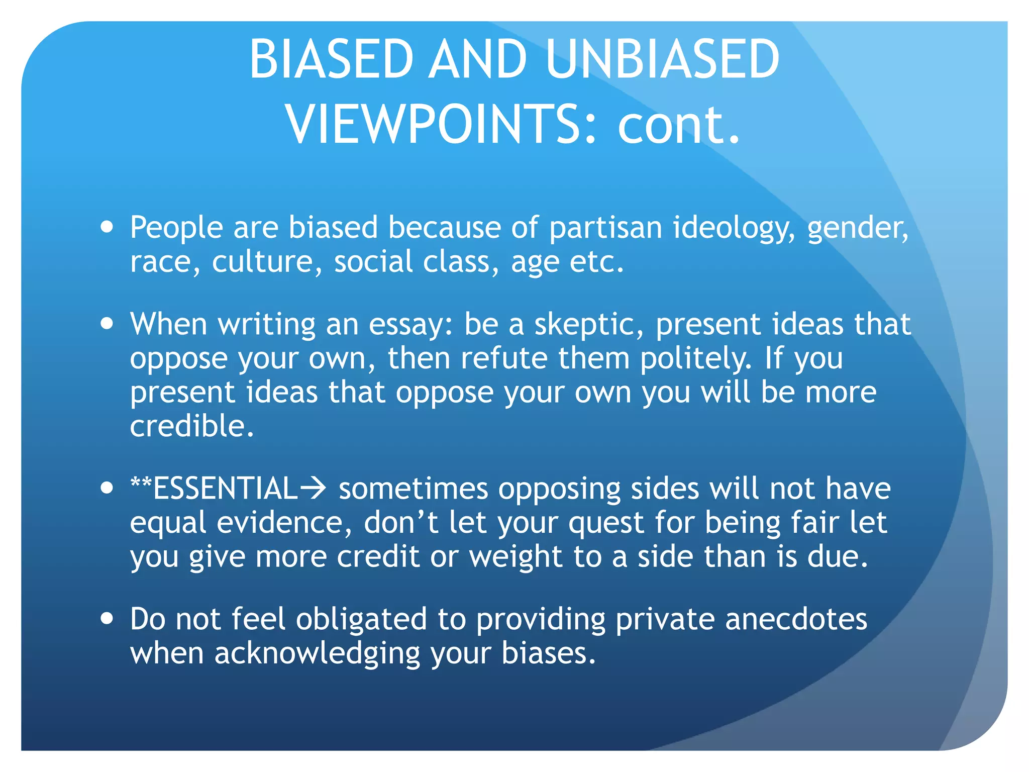 BIASED AND UNBIASED
VIEWPOINTS: cont.
 People are biased because of partisan ideology, gender,
race, culture, social class, age etc.
 When writing an essay: be a skeptic, present ideas that
oppose your own, then refute them politely. If you
present ideas that oppose your own you will be more
credible.
 **ESSENTIAL sometimes opposing sides will not have
equal evidence, don’t let your quest for being fair let
you give more credit or weight to a side than is due.
 Do not feel obligated to providing private anecdotes
when acknowledging your biases.
 