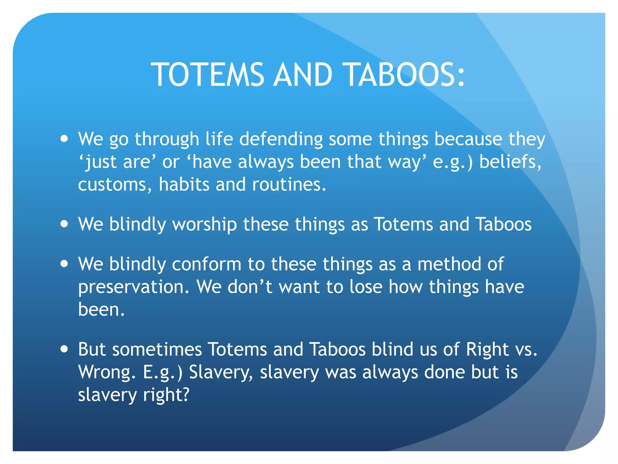 TOTEMS AND TABOOS:
 We go through life defending some things because they
‘just are’ or ‘have always been that way’ e.g.) beliefs,
customs, habits and routines.
 We blindly worship these things as Totems and Taboos
 We blindly conform to these things as a method of
preservation. We don’t want to lose how things have
been.
 But sometimes Totems and Taboos blind us of Right vs.
Wrong. E.g.) Slavery, slavery was always done but is
slavery right?
 