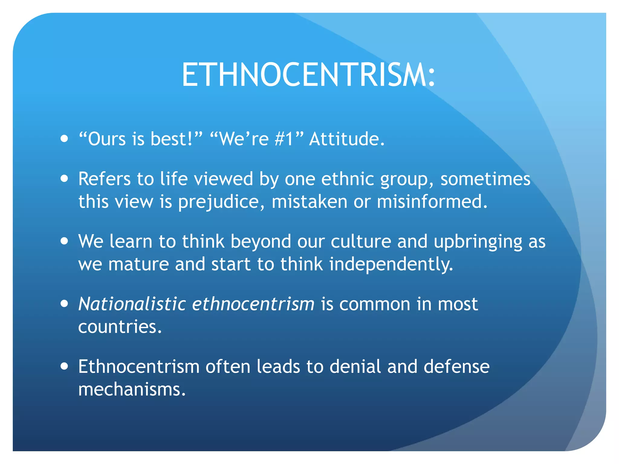 ETHNOCENTRISM:
 “Ours is best!” “We’re #1” Attitude.
 Refers to life viewed by one ethnic group, sometimes
this view is prejudice, mistaken or misinformed.
 We learn to think beyond our culture and upbringing as
we mature and start to think independently.
 Nationalistic ethnocentrism is common in most
countries.
 Ethnocentrism often leads to denial and defense
mechanisms.
 