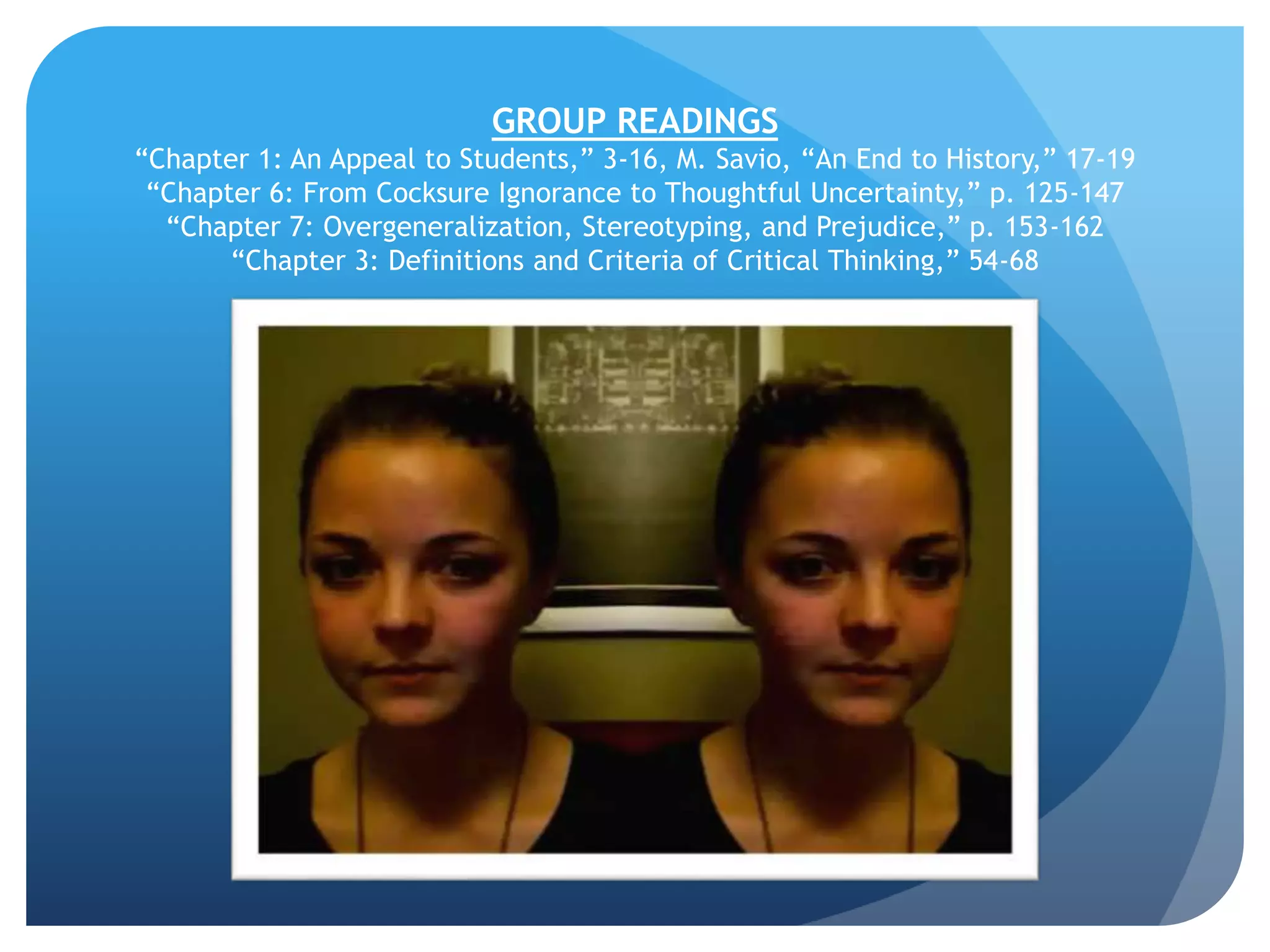 GROUP READINGS
“Chapter 1: An Appeal to Students,” 3-16, M. Savio, “An End to History,” 17-19
“Chapter 6: From Cocksure Ignorance to Thoughtful Uncertainty,” p. 125-147
“Chapter 7: Overgeneralization, Stereotyping, and Prejudice,” p. 153-162
“Chapter 3: Definitions and Criteria of Critical Thinking,” 54-68
 