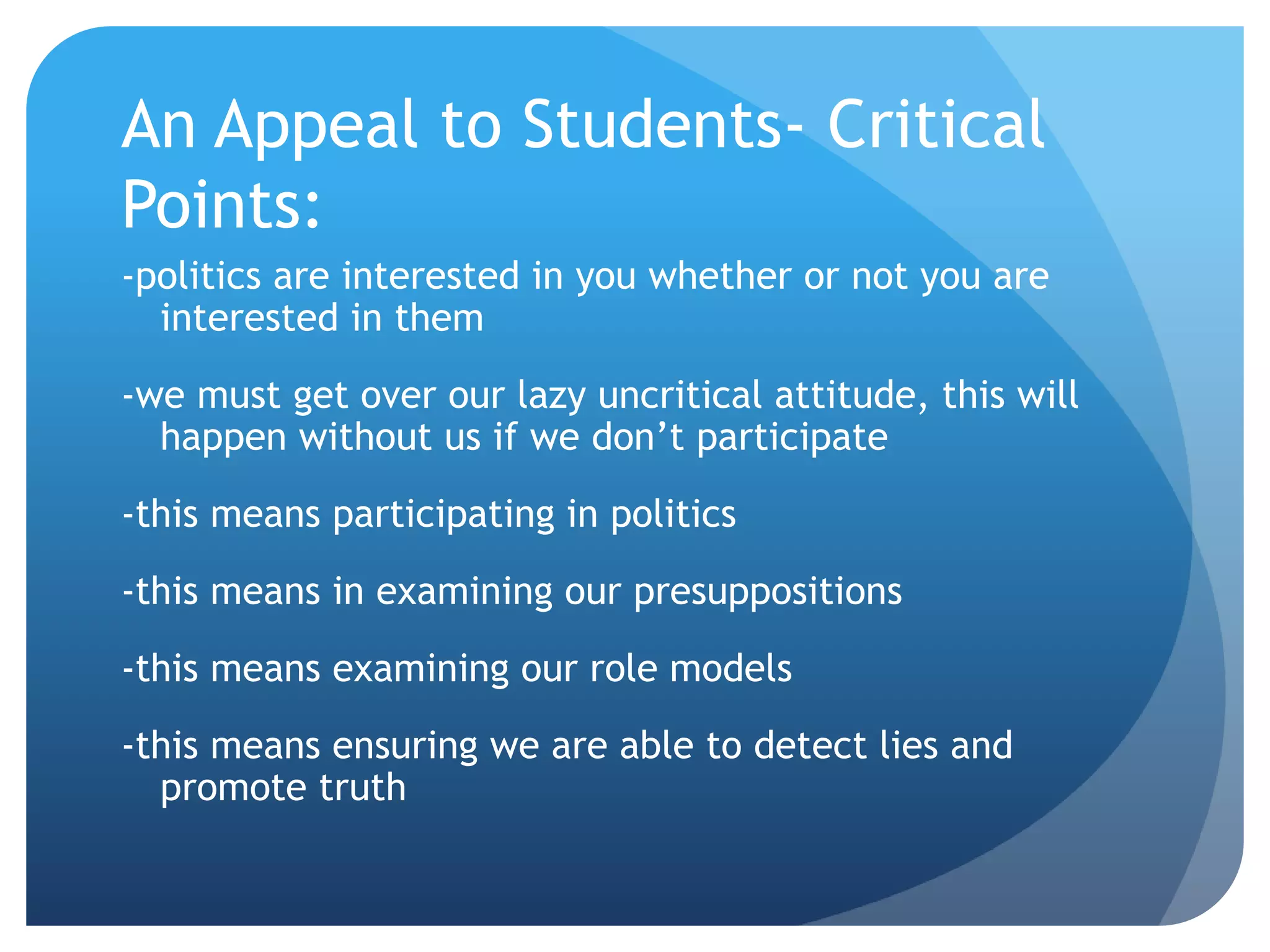 An Appeal to Students- Critical
Points:
-politics are interested in you whether or not you are
interested in them
-we must get over our lazy uncritical attitude, this will
happen without us if we don’t participate
-this means participating in politics
-this means in examining our presuppositions
-this means examining our role models
-this means ensuring we are able to detect lies and
promote truth
 