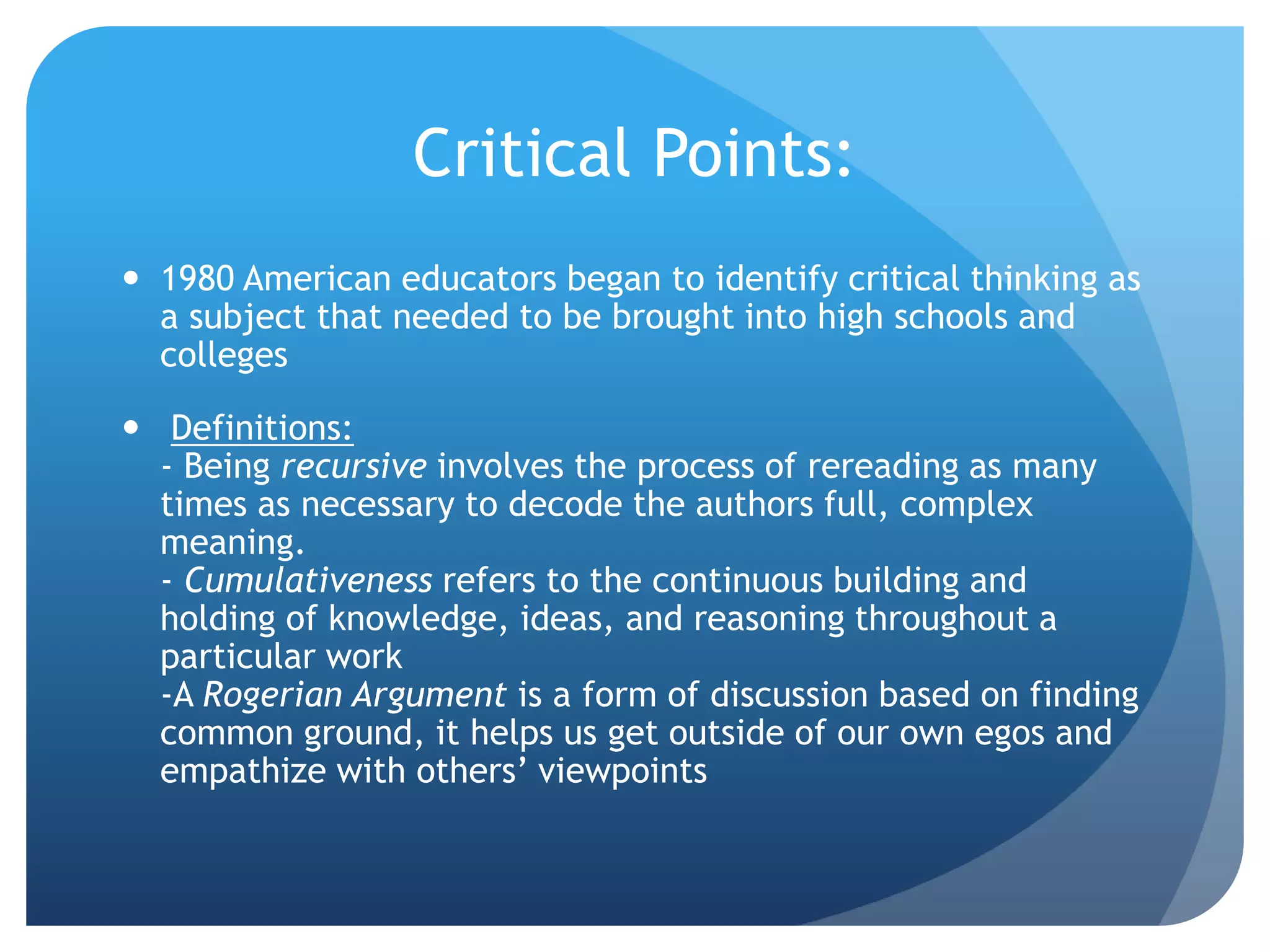 Critical Points:
 1980 American educators began to identify critical thinking as
a subject that needed to be brought into high schools and
colleges
 Definitions:
- Being recursive involves the process of rereading as many
times as necessary to decode the authors full, complex
meaning.
- Cumulativeness refers to the continuous building and
holding of knowledge, ideas, and reasoning throughout a
particular work
-A Rogerian Argument is a form of discussion based on finding
common ground, it helps us get outside of our own egos and
empathize with others’ viewpoints
 
