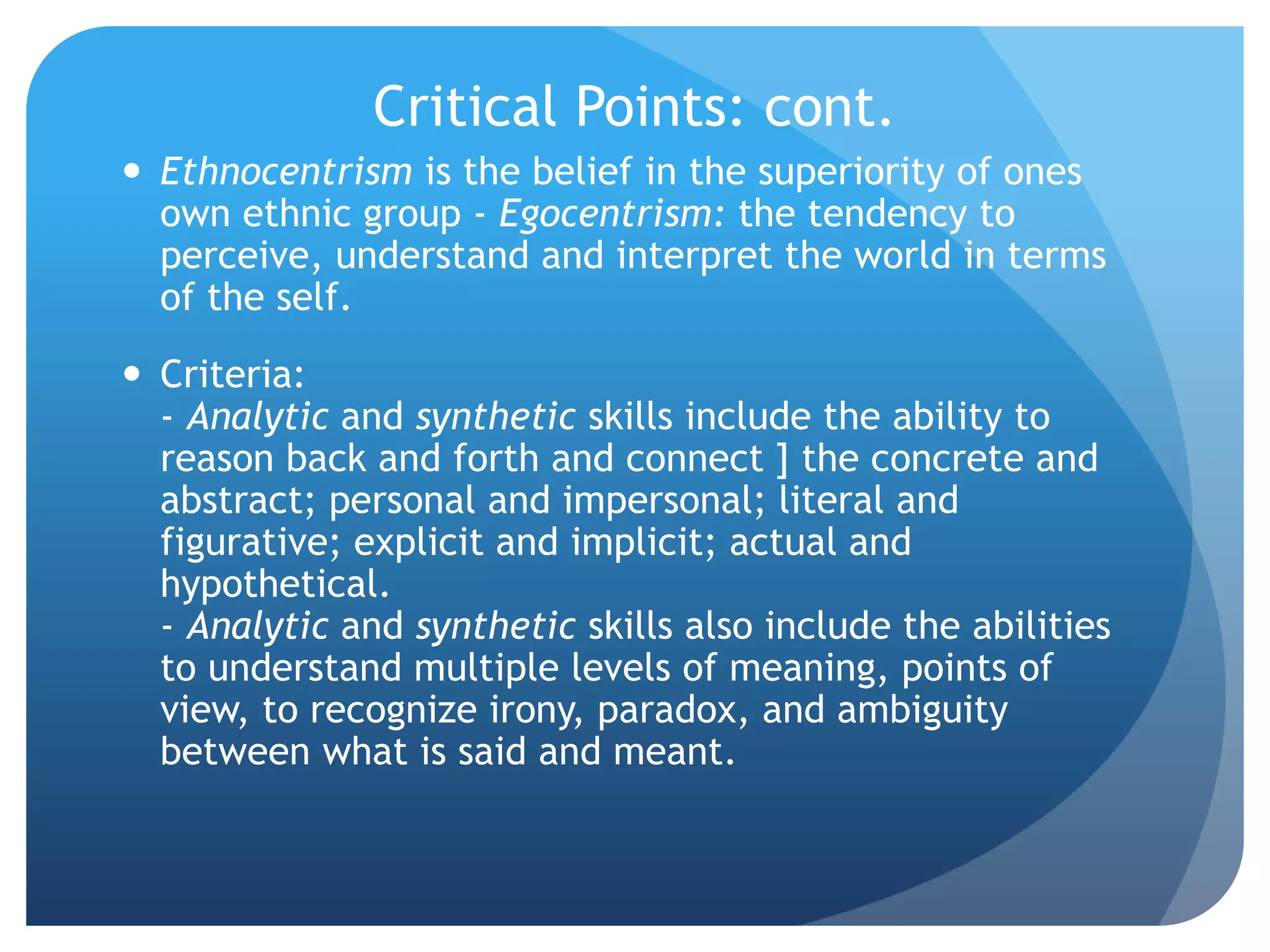 Critical Points: cont.
 Ethnocentrism is the belief in the superiority of ones
own ethnic group - Egocentrism: the tendency to
perceive, understand and interpret the world in terms
of the self.
 Criteria:
- Analytic and synthetic skills include the ability to
reason back and forth and connect ] the concrete and
abstract; personal and impersonal; literal and
figurative; explicit and implicit; actual and
hypothetical.
- Analytic and synthetic skills also include the abilities
to understand multiple levels of meaning, points of
view, to recognize irony, paradox, and ambiguity
between what is said and meant.
 