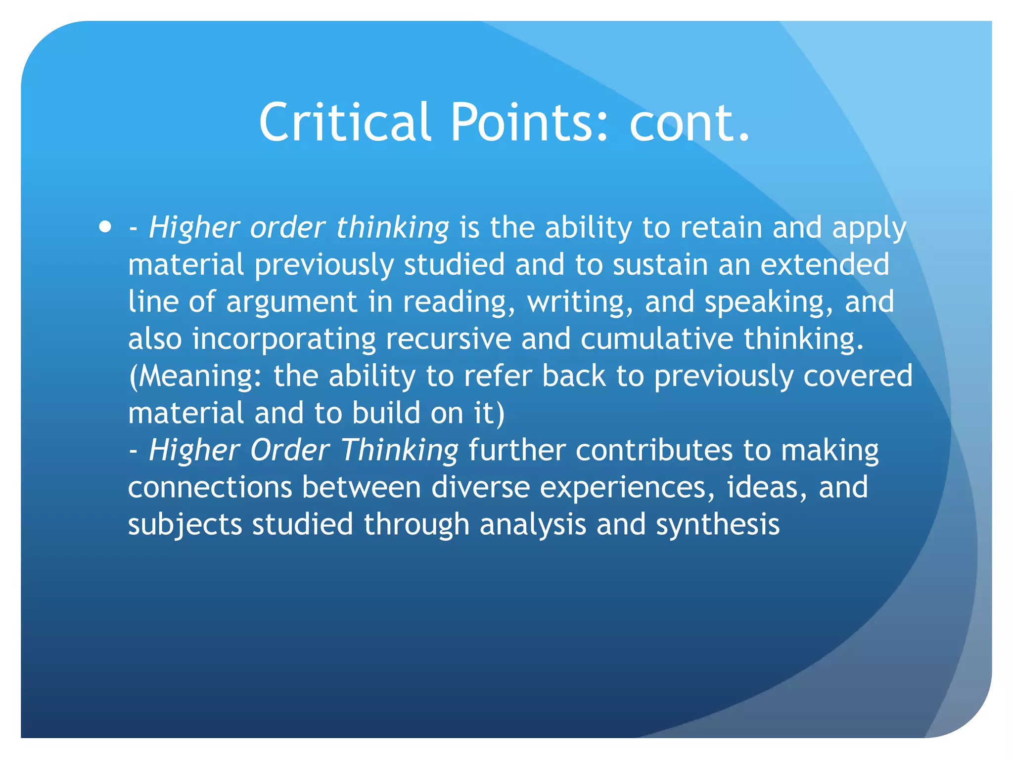 Critical Points: cont.
 - Higher order thinking is the ability to retain and apply
material previously studied and to sustain an extended
line of argument in reading, writing, and speaking, and
also incorporating recursive and cumulative thinking.
(Meaning: the ability to refer back to previously covered
material and to build on it)
- Higher Order Thinking further contributes to making
connections between diverse experiences, ideas, and
subjects studied through analysis and synthesis
 