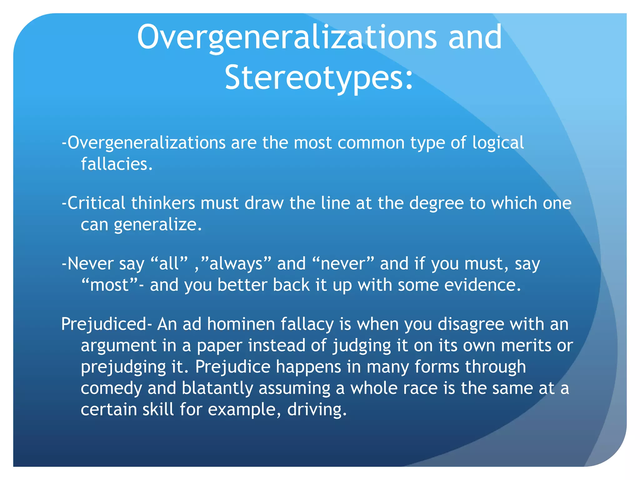 Overgeneralizations and
Stereotypes:
-Overgeneralizations are the most common type of logical
fallacies.
-Critical thinkers must draw the line at the degree to which one
can generalize.
-Never say “all” ,”always” and “never” and if you must, say
“most”- and you better back it up with some evidence.
Prejudiced- An ad hominen fallacy is when you disagree with an
argument in a paper instead of judging it on its own merits or
prejudging it. Prejudice happens in many forms through
comedy and blatantly assuming a whole race is the same at a
certain skill for example, driving.
 