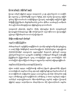 မင္းေသ့
10
ျပႆနာ ရွင္းနည္း / ဆံုျဖတ္ခ်က္ ခ်နည္း
ျပႆနာ တစ္ခုကို ေျဖရွင္းတဲ့ ေနရာမွာ၊ အေတြးေထာင့္ (၂) ခုနဲ႔ ယွဥ္ဆက္ရတယ္။ (၁) ေဝဖန္ပိုင္း
ျခား ေတြးတာနဲ႔ (၂) ဖန္တီးတီထြင္ျပီး ေတြးတာ။ ဒီႏွစ္ခုရဲ႕ ဆုံတဲ့ အမွတ္မွာ ျပႆနာေတြ၊ ဆံုးျဖတ္
ခ်က္ေတြ ပီျပင္လာတတ္တယ္။ ေဝဖန္ပိုင္းျခားမႈက၊ ျပႆနာရဲ႕ အရင္းအျမစ္နဲ႔ အေၾကာင္းကို ခြဲျခမ္း
စိတ္ျဖာျပီး ၾကည့္လိမ့္မယ္။ တီထြင္ဖန္တီးတတ္တဲ့ ဥာဏ္က၊ အိုင္ဒီယာ အသစ္ေတြကို ေပးလိမ့္မယ္။
ဒါဟာ နည္းလမ္းအသစ္ေတြနဲ႔ ျပႆနာ ေျဖရွင္းနည္းေတြ ရလာတတ္တယ္။
အေတြးေထာင့္ ႏွစ္ခုစလံုးရဲ႕ ဆံုခ်က္က၊ ကိုယ့္ရဲ႕ စဥ္းစားနည္းမွာ ရိွတယ္။ အေတြးပံုစံေတြကို
ျပႆနာခ်ည္းကပ္တဲ့ေနရာေတြမွာ ပိုျပီး အံဝင္ခြင္က်ေအာင္ ေတြးလာႏိုင္ေလေလ၊ ျပႆနာေျဖရွင္း
နည္းေတြက ပီျပင္ထိေရာက္လာေလေလလို႔ ေျပာလို႔ရတယ္။
ပိုင္းျခား ေဝဖန္ဖို႔ အတြက္ လိုအပ္ခ်က္
အတၱကို ေက်ာ္ျပီး ၾကည့္ႏိုင္ေစ
ထိထိေရာက္ေရာက္ သရုပ္ခြဲႏိုင္ဖို႔ အေရးၾကီးပါတယ္။ သံုးသပ္ဖို႔၊ အႏွစ္ခ်ဳပ္တတ္ဖို႔ ဆိုတဲ့ စြမ္းရည္ေတြ
က ေဝဖန္ ပိုင္းျခား စိစစ္ႏိုင္စြမ္းကို အေထာက္အကူျပဳတယ္။ ကိုယ့္ကိုယ္တြင္းမွာ၊ အစြဲေတြရိွတယ္။
ကိုယ့္ကိုယ္ကိုယ္ဆိုရင္ ေဖာ့ေတြးတယ္။ သူမ်ားေတြဆိုရင္ ဖိေတြးတယ္။ ခ်စ္တဲ့သူကို ေဖာ့ေတြး၊
မုန္းတဲ့သူကို ဖိေတြးတာဟာ လူ႕အတၱပါပဲ။ ေဝဖန္ပိုင္းျခား တတ္ဖို႔အတြက္ မိမိအတၱကို ေက်ာ္လြန္ျပီး
ၾကည့္ႏိုင္ရမယ္။ ၾကည့္တတ္ရမယ္။ လူေတြ စကားေျပာၾကရင္၊ သူမ်ား မေကာင္းေၾကာင္း၊ ကိုယ္
ေကာင္းေၾကာင္း ေျပာတတ္ၾကတယ္။ ဒါေတြဟာ အတၱအေပၚမွာ အရင္းခံတဲ့ အျပဳအမူေတြျဖစ္တယ္။
အခ်က္အလက္ကို စံုေအာင္စု၊ ေပးထားခ်က္ကို စံုေအာင္ စု
စဥ္းစား ေဝဖန္တဲ့ ေနရာမွာ၊ အေၾကာင္းအက်ဳိး အခိုင္အလံု ရိွရမယ္။ ဂၽြန္ေမးနတ္ကိန္း ေျပာဖူးတဲ့
စကားတစ္ခုရိွတယ္။ အခ်က္အလက္ေတြ မစံုေသးရင္၊ ဆံုးျဖတ္ခ်က္ခ်ဖို႔ ေနာက္ဆုတ္ထားပါတယ္ ဆို
တဲ့ စကားျဖစ္ပါတယ္။ အေျဖထုတ္တဲ့ ေနရာမွာ၊ ေပးထားခ်က္ေတြ မစံုလင္ရင္၊ ကိုယ္ထုတ္တဲ့ အေျဖ
ေတြက မသိကိန္းေတြနဲ႔ ထြက္လာမွာျဖစ္ပါတယ္။ မသိကိန္းေတြ (x factor) ေတြပါေနတဲ့ အေျဖဟာ
ဘယ္လိုလုပ္ အသံုးတည့္ပါေတာ့မလဲ။ ကိန္းဂဏန္းတိတိက်က် မထြက္တဲ့ အေျဖဟာ ျပႆနာကို
ေျဖရွင္းတဲ့ ေနရာမွာ၊ အသံုးဝင္ပါ့မလား။ ထိေရာက္ပါ့မလား။ ဒါကို စဥ္းစားသင့္ပါတယ္။ အခ်က္အ
 