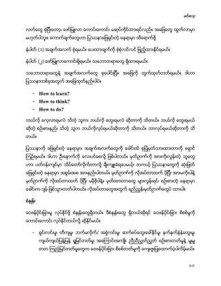 မင္းေသ့
11
လက္ေတြ စံုျပီးေတာ့၊ ေဖာ္ျမဴလာ ေကာင္းေကာင္း မဆုပ္ကိုင္ထားရင္လည္း၊ အေျဖေတြ ထြက္လာမွာ
မဟုတ္ပါဘူး။ ေကာက္ခ်က္ေတြဟာ ျပႆနာေျဖရွင္းတဲ့ ေနရာမွာ ထိေရာက္ဖို႔
နံပါတ္ (၁) အခ်က္အလက္ စံုရမယ္။ ေပးထားခ်က္ကို စံုစံုလင္လင္ ျဖည့္ထားႏိုင္ရမယ္။
နံပါတ္ (၂) ေဖာ္ျမဴလာေကာင္းရိွရမယ္။ သေဘာတရားေတြ ရိွထားရမယ္။
သေဘာတရားေတြနဲ႔ အခ်က္အလက္ေတြ စုေပါင္းျပီး၊ အေျဖကို တြက္ထုတ္တတ္ရမယ္။ ဒါဟာ
ျပႆနာတစ္ခုအတြက္ အေျဖထုတ္နည္းပါပဲ။
- How to learn?
- How to think?
- How to do?
ဘယ္လို ေလ့လာရမလဲ သိတဲ့ သူက၊ ဘယ္လို ေတြးရမလဲ ဆိုတာကို သိတယ္။ ဘယ္လို ေတြးရမယ္
ဆိုတဲ့ စဥ္းစားနည္း သိတဲ့ သူက ဘယ္လိုလုပ္ရမယ္ဆိုတာကို သိတယ္။ ဘာလုပ္ရမယ္ဆိုတာကို သိ
တယ္။
ျပႆနာကို ေျဖရွင္းတဲ့ ေနရာမွာ၊ အခ်က္အလက္ေတြကို ေခါင္းထဲ စုျပဳံမွတ္သားထားတာကို ေရွာင္
ၾကဥ္ရမယ္။ ဒါဟာ ဦးေႏွာက္ကို ေလးပင္ေစလို႔ ျဖစ္ပါတယ္။ မွတ္ဥာဏ္ကို အားကိုးလြန္းတဲ့ သူေတြ
ဟာ၊ ပတ္ဝန္းက်င္မွာ သိပ္ေတာ္လိုက္တာလို႔ ခ်ီးက်ဴးခံရေပမယ့္၊ တကယ့္ ျပႆနာေတြကို ဆံုးျဖတ္
ေျဖရွင္းတဲ့ ေနရာမွာ အစြမ္းအစ အားနည္းပါတယ္။ မွတ္ဥာဏ္ကို လိုအပ္တာထက္ ပိုျပီး အားမကိုးပါနဲ႔
မွတ္ဥာဏ္ကို လိုအပ္တာထက္ ပိုျပီး မမွီခိုပါနဲ႔။ မွတ္ထားတာေတြ မ်ားလြန္းရင္၊ စဥ္းစားတဲ့ ေနရာမွာ
ေခါင္းက ဂ်မ့္ ျဖစ္သြားတတ္ပါတယ္။ လိုအပ္တာေတြအတြက္ ရည္ညႊန္းမွတ္ဥာဏ္ေတြပဲ ထားပါ။
စံႏွဳန္း
ေဝဖန္ပိုင္းျခားမႈ လုပ္ႏိုင္ဖို႔ စံႏွဳန္းေတြရိွတယ္။ ဒီစံႏွဳန္းေတြ ရိွတယ္ဆိုရင္ ေဝဖန္ပိုင္းျခား စိစစ္မႈကို
ေကာင္းေကာင္း လုပ္ႏိုင္တယ္လို႔ ဆိုႏိုင္မယ္။
- ရွင္းလင္းမႈ၊ တိက်မႈ၊ ဘက္မလိုက္/ အစြဲကင္းမႈ၊ ဆက္စပ္ေတြးေခၚႏို္င္မႈ၊ နက္နက္နဲနဲေတြးမႈ၊
က်ယ္က်ယ္ျပန္႔ျပန္႔ ရႈျမင္တတ္မႈ၊ အေၾကာင္းအက်ဳိး ညီညီညႊတ္ညႊတ္ စဥ္းစားတတ္မႈနဲ႔ မွ်မွ်
တတ ၾကည့္ျမင္တတ္မႈေတြက ေဝဖန္ပိုင္းျခား စိစစ္တတ္မႈကို ေက်းဇူးျပဳေထာက္ပံ့ပါလိမ့္မယ္။
 