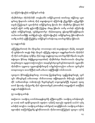 မင္းေသ့
13
(၃) ေၾကာင္းက်ဳိးမညီတဲ့ ထင္ျမင္ခ်က္ စက္ဝန္း
ကိုယ့္စိတ္ထဲမွာ၊ ကိုယ္ကိုယ္တိုင္ ဘာမွန္းမသိပဲ၊ ထင္ျမင္ယူထားတဲ့ အထင္ေတြ၊ အျမင္ေတြ၊ ယူဆ
ခ်က္ေတြ ရိွေနတယ္။ တခါတရံ ကိုယ့္ ဆႏၵအစြဲေတြကပဲ ေၾကာင္းက်ဳိး ညီညႊတ္ျခင္း၊ မညီညႊတ္ျခင္း
ေတြကို၊ ၾကည့္မေနဘဲ ယူဆလိုက္တဲ့ ထင္ျမင္ခ်က္ေတြ ရိွတယ္။ ဒါက ကိုယ့္စိတ္မွာ ျဖစ္ေနတဲ့ စိတ္
အစဥ္ကို မျပတ္ သတိနဲ႔ ခ်ည္းကပ္ျပီး ၾကည့္ေန၊ သိေနမွ ျဖစ္မယ္။ သတိမွ မကပ္ရင္၊ ေၾကာင္းက်ဳိး
မညီတဲ့ ထင္ျမင္ခ်က္ေတြရဲ႕ လႊမ္းမိုးမႈေအာက္မွာ ကိုယ့္အေတြးေတြ ရုန္းမထြက္ႏိုင္ဘူးျဖစ္ေနမယ္။
ဘယ္ေလာက္သတိရိွရိွ၊ အသိခ်ဳိ႕ရင္လည္း၊ ေၾကာင္းက်ဳိးမညီတဲ့ ထင္ျမင္ခ်က္ေတြ ျဖစ္လာႏိုင္တယ္။
သတိနဲ႔ အသိကို ယွဥ္ျပီး ၾကည့္ႏိုင္မွ၊ ထင္ျမင္ခ်က္ စက္ဝန္းကေန ေဖာက္ထြက္ႏိုင္မွာ ျဖစ္တယ္။
(၄) ဆႏၵစြဲ စက္ဝန္း
ယံုၾကည္စြဲမွတ္ထားတဲ့ ဝါဒ၊ ကိုးကြယ္ရာ ဘာသာတရား၊ စတဲ့ အယူအစြဲေတြက ကိုယ့္ရဲ႕ အေတြးပံုစံ
ကို လႊမ္းမိုးတယ္။ အယူစြဲ၊ ဝါဒစြဲ၊ ကိုးကြယ္ ယံုၾကည္မႈ အစြဲေတြက ေခ်ခၽြတ္ရခက္တယ္။ ကိုယ့္ကိုယ္
ကို ကိုယ္ ေတာ္လွန္ေရး လုပ္ႏိုင္မွ၊ ကိုယ့္ အတၱ၊ ဆႏၵစြဲေတြကေန ေဖာက္ထြက္ႏိုင္လိမ့္မယ္။ အယူဝါဒ
အစြဲေတြက၊ ႏိုင္ငံေရး ဝါဒျဖန္႔မႈေတြကေနတစ္ဆင့္ ကိုယ့္စိတ္ထဲမွာ စီးဆင္းလာတယ္။ ကိုးကြယ္ရာ
အယူဝါဒေတြက၊ ေမြးဖြားလာစဥ္ကတည္းက အေမ့ရင္ခြင္ထဲမွာသြတ္သြင္းခံထားရတယ္။ လူမႈအသိုင္း
ကိုယ္တိုင္က၊ လူမႈဓေလ့၊ လူမႈအက်င့္စရိုက္ေတြကို ငယ္ရြယ္စဥ္ကတည္းက မသိမသာ သြတ္သြင္းခံ
ထားရတာေတြက၊ အသက္ၾကီးတဲ့ အထိ မသိမသာ အစြဲၾကီးအျဖစ္ ကပ္ပါလာတယ္။
လူေတြဟာ၊ ႏိုင္ငံေရးျပဌာန္းခ်က္ေတြ၊ ဘာသာေရး ျပဌာန္းခ်က္ေတြ၊ လူမႈျပဌာန္းခ်က္ေတြရဲ႕ သြတ္
သြင္း သိမ္းသြင္းမႈကို မသိမသာေရာ၊ သိသိသာသာေရာ အျမဲခံေနရတယ္။ ဒါကိုလည္း သူတို႔ကိုယ္
တိုင္ သတိမထားမိဘူး။ တခါတရံလည္း ဒီသြတ္သြင္းမႈကို ေက်ေက်နပ္နပ္ၾကီး ခံယူေနတဲ့ သူေတြ
ေတာင္ ရိွေသးရဲ႕။ ကိုယ့္ဥာဏ္နဲ႔ ကိုယ္ စဥ္းစားတတ္မႈကို ခုခံတားဆီးတဲ့ စတုတၳေျမာက္ အားၾကီးတဲ့
ဆႏၵစြဲ စက္ဝန္းျဖစ္ပါတယ္။
(၅) သမာရိုးက် စက္ဝန္း
အစဥ္အလာ၊ သမာရိုးက် ေဘာင္ထဲမေနရုန္းထြက္ဖို႔ မၾကဳိးစားသူတိုင္း၊ သမာရိုးက် စက္ဝန္းအတြင္း
မွာ ေသတဲ့ အထိ ေနထိုင္သြားရတယ္။ ေရွးထံုးက လုပ္ခဲ့လို႔ အခုလည္း၊ ေရွးထံုးကို မပယ္ဘဲ လုပ္ရ
မယ္ဆိုတဲ့ အက်င့္က၊ သမာရိုးက် စက္ဝန္းမွာ ေပါက္ဖြားတဲ့ အက်င့္ျဖစ္တယ္။ သမာရိုးက် စက္ဝန္းက
ေရွးကဆိုတဲ့ အေၾကာင္းျပခ်က္နဲ႔ ခ်ဳပ္ကိုင္ထားတယ္။ ကိုယ္ေလးစားယံုၾကည္ရတဲ့ သူေတြက လုပ္လို႔
 
