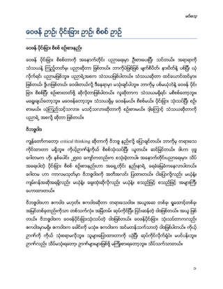 မင္းေသ့
1
ေဝဖန္ ဥာဥ္၊ ပိုင္းျခား ဥာဥ္၊ စိစစ္ ဥာဥ္
ေဝဖန္ ပိုင္းျခား စိစစ္ စဥ္းစားနည္း
ေဝဖန္ ပိုင္းျခား စိစစ္တာကို အေနာက္တိုင္း ပညာေရးမွာ ဦးစားေပးျပီး သင္တယ္။ အရာရာကို
သံသယနဲ႔ ၾကည့္တတ္မွ၊ ပညာဆိုတာ ျဖစ္တယ္။ ဘာကိုပဲျဖစ္ျဖစ္ မ်က္စိပိတ္၊ နားပိတ္နဲ႔ ပစ္ျပီး ယံု
လိုက္ရင္၊ ပညာမျဖစ္ဘူး။ ပညာရဲ႕အစက သံသယျဖစ္ပါတယ္။ သံသယဆိုတာ ထင္ေယာင္ထင္မွား၊
ျဖစ္တယ္၊ ဒိြဟျဖစ္တယ္၊ ေဝဝါးတယ္လို႔ ဒီေနရာမွာ မသံုးခ်င္ပါဘူး။ ဘာကိုမွ ပစ္မယံုဘဲနဲ႔ ေဝဖန္ ပိုင္း
ျခား စိစစ္ျပီး စဥ္းစားတတ္ဖို႔ ဆိုလိုတာျဖစ္ပါတယ္။ လူဆိုတာက သံသယမရိွရင္၊ မစိစစ္ေတာ့ဘူး။
မေရြးခ်ယ္ေတာ့ဘူး။ မေဝဖန္ေတာ့ဘူး။ သံသယရိွမွ ေဝဖန္မယ္။ စိစစ္မယ္။ ပိုင္းျခား သံုးသပ္ျပီး စဥ္း
စားမယ္။ ယံုၾကည္သင့္သလား၊ မသင့္သလားဆိုတာကို စဥ္းစားမယ္။ ဒါ့ေၾကာင့္ သံသယဆိုတာကို
ပညာရဲ႕ အစလို႔ ဆိုတာ ျဖစ္တယ္။
ဝိဘဇၨဝါဒ
ကၽြန္ေတာ္ကေတာ့၊ critical thinking ဆိုတာကို ဝိဘဇၨ နည္းလို႔ ေျပာခ်င္တယ္။ ဘာကိုမွ တရားေသ
ကိုင္ထားတာ မရိွဘူး။ ကိုယ့္ဥာဏ္နဲ႔ကိုယ္ စိစစ္သံုးသပ္ျပီး ယူူတယ္။ ဆင္ျခင္တယ္။ ဒါဟာ ဗုဒၶ
ေဂါတမက ဟိုး ႏွစ္ေပါင္း ၂၅၀၀ ေက်ာ္ကတည္းက စသံုးခဲ့တာပါ။ အေနာက္တိုင္းပညာေရးမွာ၊ သိပ္
အေရးပါတဲ့ ပိုင္းျခား စိစစ္ စဥ္းစားနည္းဟာ အေရွ႕တိုင္း နည္းနာရဲ႕ ေရခံေျမခံကေနလာပါတယ္။
ေဂါတမ ဟာ ကာလမသုတ္မွာ ဝိဘဇၨဝါဒကို အတိအလင္း ျပထားတယ္။ ငါေျပာလို႔လည္း မယံုနဲ႔။
က်မ္းဂန္အဆိုအရမို႔လည္း မယံုနဲ႔။ ေရွးထံုးဆိုလိုလည္း မယံုနဲ႔။ စသည္ျဖင့္ စသည္ျဖင့္ အမ်ားၾကီး
ေဟာထားတယ္။
ဝိဘဇၨဝါဒဟာ ဧကဝါဒ မဟုတ္။ ဧကဝါဒဆိုတာ တရားေသဝါဒ။ အယူအဆ တစ္ခု၊ ရႈေထာင့္တစ္ခု၊
အျမင္တစ္ခုတည္းကိုသာ တစ္သက္လံုး၊ အျမဲတမ္း ဆုပ္ကိုင္ျပီး၊ ျငင္းဆန္တဲ့ ဝါဒျဖစ္တယ္။ အယူ ျဖစ္
တယ္။ ဝိဘဇၨဝါဒက ေဝဖန္ပိုင္းျခားသံုးသပ္တဲ့ ဝါဒျဖစ္တယ္။ ေဝဖန္ပိုင္းျခား သံုးသပ္တာကလည္း
ဧကဝါဒမွာမရိွ။ ဧကဝါဒက ေခါင္းကို မသံုး။ ဧကဝါဒက အင္မတန္သက္သာတဲ့ ဝါဒျဖစ္ပါတယ္။ ကိုယ့္
ဥာဏ္ကို ကုိယ္ သံုးစရာမလိုဘူး။ သူမ်ားေျပာထားတာကို ယံုျပီး ဆုပ္ကိုင္လိုက္ရံုပဲ။ မပင္ပန္းဘူး။
ဥာဏ္လည္း သိပ္မသံုးရေတာ့၊ ဥာဏ္မ်ားမ်ားျဖစ္ဖို႔ မၾကိဳးစားရေတာ့ဘူး။ သိပ္သက္သာတယ္။
 