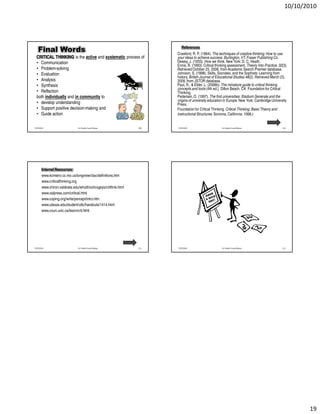 10/10/2010




                                                                          References
   Final Words                                                         Crawford, R. P. (1964). The techniques of creative thinking: How to use
  CRITICAL THINKING is the active and systematic process of            your ideas to achieve success. Burlington, VT: Fraser Publishing Co.
  • Communication                                                      Dewey, J. (1933). How we think. New York: D. C. Heath.
                                                                       Ennis, R. (1993). Critical thinking assessment. Theory Into Practice, 32(3).
  • Problem-solving                                                    Retrieved October 25, 2006, from Academic Search Premier database.
  • Evaluation                                                         Johnson, S. (1998). Skills, Socrates, and the Sophists: Learning from
                                                                       history. British Journal of Educational Studies 46(2). Retrieved March 23,
  • Analysis                                                           2009, from JSTOR database.
  • Synthesis                                                          Paul, R., & Elder, L. (2006b). The miniature guide to critical thinking
                                                                       concepts and tools (4th ed.). Dillon Beach, CA: Foundation for Critical
  • Reflection                                                         Thinking.
  both individually and in community to                                Pedersen, O. (1997). The first universities: Stadium Generale and the
                                                                       origins of university education in Europe. New York: Cambridge University
  • develop understanding                                              Press.
  • Support positive decision-making and                               Foundation for Critical Thinking. Critical Thinking: Basic Theory and
  • Guide action                                                       Instructional Structures. Sonoma, California: 1998.)


7/25/2010                      Dr. Shadia Yousef Banjar          109   7/25/2010                     Dr. Shadia Yousef Banjar                  110




       Internet Resources:
       www.kcmetro.cc.mo.us/longview/ctac/definitions.htm
       www.criticalthinking.org
       www.chiron.valdosta.edu/whuitt/col/cogsys/critthnk.html
       www.calpress.com/critical.html
       www.coping.org/write/percept/intro.htm
       www.utexas.edu/student/utlc/handouts/1414.html
       www.coun.uvic.ca/learn/crit.html




7/25/2010                      Dr. Shadia Yousef Banjar          111   7/25/2010                     Dr. Shadia Yousef Banjar                  112




                                                                                                                                                        19
 