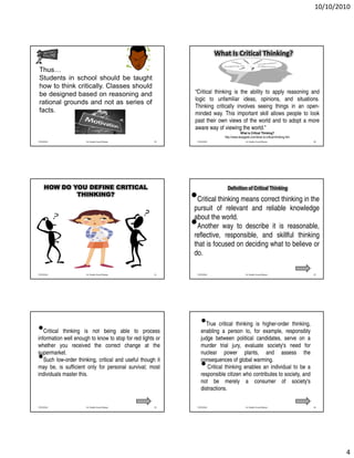 10/10/2010




                                                                          What Is Critical Thinking?

 Thus…
 Students in school should be taught
 how to think critically. Classes should
 be designed based on reasoning and                          “Critical thinking is the ability to apply reasoning and
                                                             logic to unfamiliar ideas, opinions, and situations.
 rational grounds and not as series of
                                                             Thinking critically involves seeing things in an open-
 facts.                                                      minded way. This important skill allows people to look
                                                             past their own views of the world and to adopt a more
                                                             aware way of viewing the world.”
                                                                                         What is Critical Thinking?
                                                                             http://www.wisegeek.com/what-is-critical-thinking.htm
7/25/2010             Dr. Shadia Yousef Banjar        19      7/25/2010                       Dr. Shadia Yousef Banjar               20




     HOW DO YOU DEFINE CRITICAL                                                Definition of Critical Thinking
             THINKING?
                                                            •pursuit of relevant andcorrect thinking in the
                                                              Critical thinking means
                                                                                        reliable knowledge
                                                             about the world.
                                                            •reflective, way to describe it skillful thinking
                                                              Another
                                                                          responsible, and
                                                                                             is reasonable,

                                                             that is focused on deciding what to believe or
                                                             do.

7/25/2010             Dr. Shadia Yousef Banjar        21      7/25/2010                       Dr. Shadia Yousef Banjar               22




•  Critical thinking is not being able to process
                                                                 •  True critical thinking is higher-order thinking,
                                                                 enabling a person to, for example, responsibly
information well enough to know to stop for red lights or        judge between political candidates, serve on a
whether you received the correct change at the                   murder trial jury, evaluate society's need for
supermarket.                                                     nuclear power plants, and assess the
•  Such low-order thinking, critical and useful though it
may be, is sufficient only for personal survival; most
                                                                 consequences of global warming.
                                                                 •  Critical thinking enables an individual to be a
individuals master this.                                         responsible citizen who contributes to society, and
                                                                 not be merely a consumer of society's
                                                                 distractions.

7/25/2010             Dr. Shadia Yousef Banjar        23      7/25/2010                       Dr. Shadia Yousef Banjar               24




                                                                                                                                             4
 