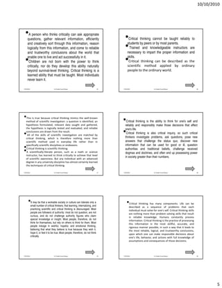 10/10/2010




  •   A person who thinks critically can ask appropriate
     questions, gather relevant information, efficiently                                  •   Critical thinking cannot be taught reliably to
     and creatively sort through this information, reason                                    students by peers or by most parents.
     logically from this information, and come to reliable                                •   Trained and knowledgeable instructors are
                                                                                             necessary to impart the proper information and
     and trustworthy conclusions about the world that
     enable one to live and act successfully in it.                                          skills.
  •   Children are not born with the power to think                                       •   Critical thinking can be described as the
                                                                                             scientific method applied by ordinary
     critically, nor do they develop this ability naturally
     beyond survival-level thinking. Critical thinking is a                                  people to the ordinary world.
     learned ability that must be taught. Most individuals
     never learn it.

7/25/2010                           Dr. Shadia Yousef Banjar                       25   7/25/2010                      Dr. Shadia Yousef Banjar                 26




•methodtruescientific investigation: a question theidentified, an
 This is
         of
            because critical thinking mimics
                                                is
                                                     well-known
                                                                                        •  Critical thinking is the ability to think for one's self and
   hypothesis formulated, relevant data sought and gathered,                              reliably and responsibly make those decisions that affect
   the hypothesis is logically tested and evaluated, and reliable                         one's life.
•  conclusions are drawn from the result.
    All of the skills of scientific investigation are matched by
                                                                                        •  Critical thinking is also critical inquiry, so such critical
                                                                                          thinkers investigate problems, ask questions, pose new
   critical thinking, which is therefore nothing more than
   scientific method used in everyday life rather than in                                 answers that challenge the status quo, discover new
   specifically scientific disciplines or endeavors.                                      information that can be used for good or ill, question
•
•  Critical thinking is scientific thinking.
   A scientifically-literate person, such as a math or science
                                                                                          authorities and traditional beliefs, challenge received
                                                                                          dogmas and doctrines, and often end up possessing power
   instructor, has learned to think critically to achieve that level
                                                                                          in society greater than their numbers.
   of scientific awareness. But any individual with an advanced
   degree in any university discipline has almost certainly learned
   the techniques of critical thinking.

7/25/2010                           Dr. Shadia Yousef Banjar                       27   7/25/2010                      Dr. Shadia Yousef Banjar                 28




      •small number ofa critical thinkers, that learning,can tolerate only a
       It may be that workable society or culture
                                                          internalizing, and
                                                                                            •describedthinkinga has many components. Life caneach
                                                                                             Critical                                          be
                                                                                                         as      sequence of problems that
            practicing scientific and critical thinking is discouraged. Most                   individual must solve for one's self. Critical thinking skills
            people are followers of authority: most do not question, are not                   are nothing more than problem solving skills that result
            curious, and do not challenge authority figures who claim                          in reliable knowledge. Humans constantly process
            special knowledge or insight. Most people, therefore, do not                       information. Critical thinking is the practice of processing
            think for themselves, but rely on others to think for them. Most                   this information in the most skillful, accurate, and
            people indulge in wishful, hopeful, and emotional thinking,                        rigorous manner possible, in such a way that it leads to
            believing that what they believe is true because they wish it,                     the most reliable, logical, and trustworthy conclusions,
            hope it, or feel it to be true. Most people, therefore, do not think               upon which one can make responsible decisions about
            critically.                                                                        one's life, behavior, and actions with full knowledge of
                                                                                               assumptions and consequences of those decisions.




7/25/2010                           Dr. Shadia Yousef Banjar                       29   7/25/2010                      Dr. Shadia Yousef Banjar                 30




                                                                                                                                                                        5
 