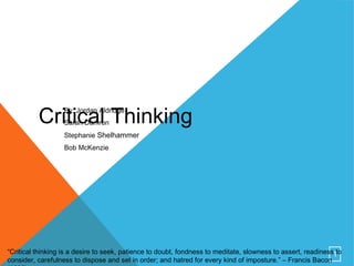 1
Critical ThinkingBy: Jordan Aldridge
Sarah Damron
Stephanie Shelhammer
Bob McKenzie
“Critical thinking is a desire to seek, patience to doubt, fondness to meditate, slowness to assert, readiness to
consider, carefulness to dispose and set in order; and hatred for every kind of imposture.” – Francis Bacon
 