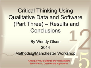 4210011 0010 1010 1101 0001 0100 1011
Critical Thinking Using
Qualitative Data and Software
(Part Three) – Results and
Conclusions
By Wendy Olsen
2014
Methods@Manchester Workshop
Aiming at PhD Students and Researchers
Who Want to Disseminate Arguments
 