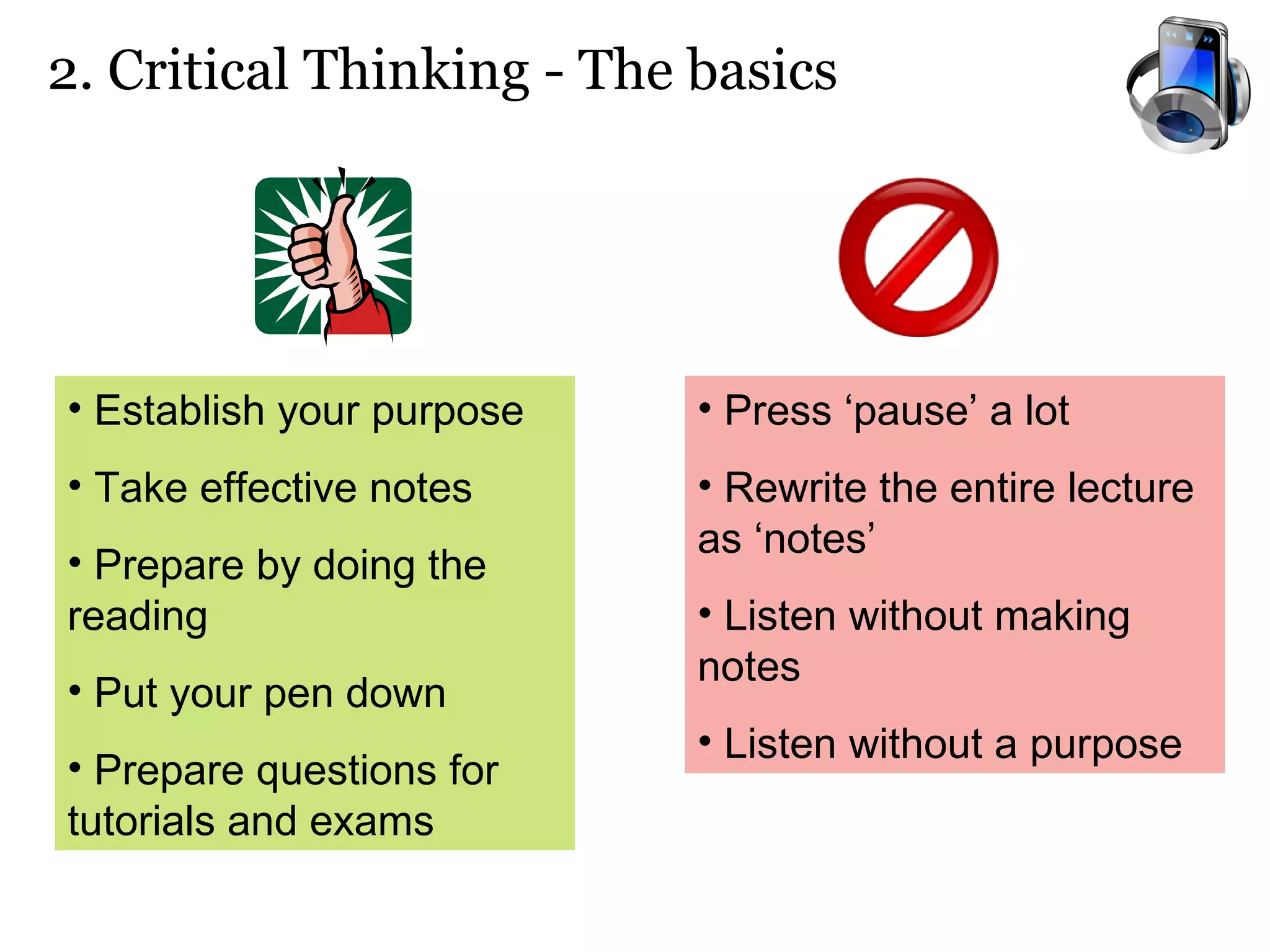 2. Critical Thinking - The basics Establish your purpose   Take effective notes Prepare by doing the reading Put your pen down Prepare questions for tutorials and exams Press ‘pause’ a lot Rewrite the entire lecture as ‘notes’ Listen without making notes Listen without a purpose 