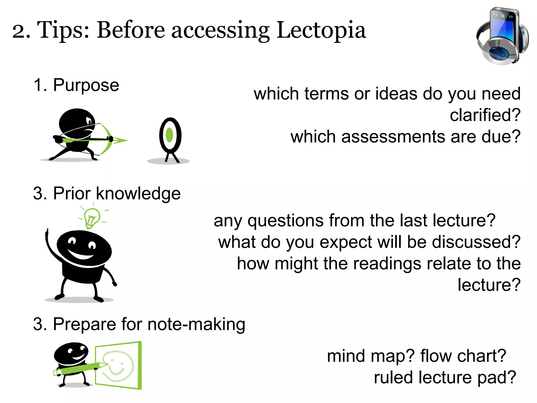 2. Tips: Before accessing Lectopia Purpose   Prior knowledge 3. Prepare for note-making which terms or ideas do you need clarified? which assessments are due? any questions from the last lecture?  what do you expect will be discussed? how might the readings relate to the lecture? mind map? flow chart?  ruled lecture pad? 