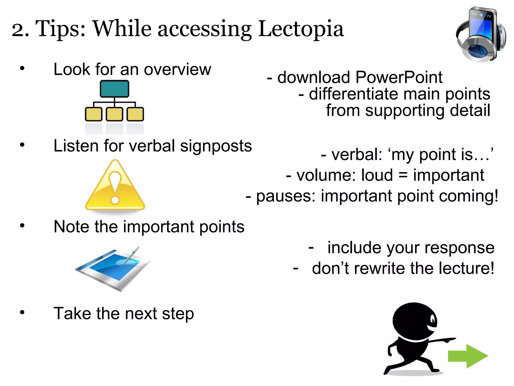 Look for an overview Listen for verbal signposts Note the important points Take the next step 2. Tips: While accessing Lectopia - download PowerPoint  - differentiate main points from supporting detail - verbal: ‘my point is…’  - volume: loud = important  - pauses: important point coming! include your response don’t rewrite the lecture! 