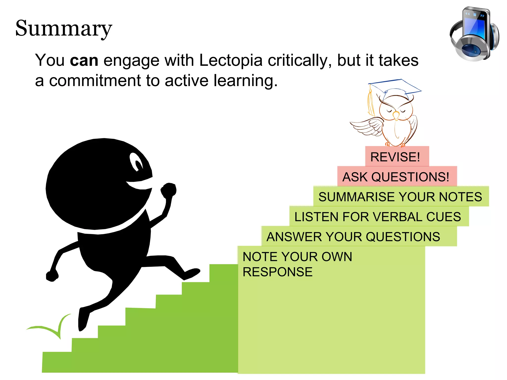 Summary You  can  engage with Lectopia critically, but it takes a commitment to active learning.   ASK QUESTIONS! REVISE! SUMMARISE YOUR NOTES ANSWER YOUR QUESTIONS NOTE YOUR OWN RESPONSE LISTEN FOR VERBAL CUES 