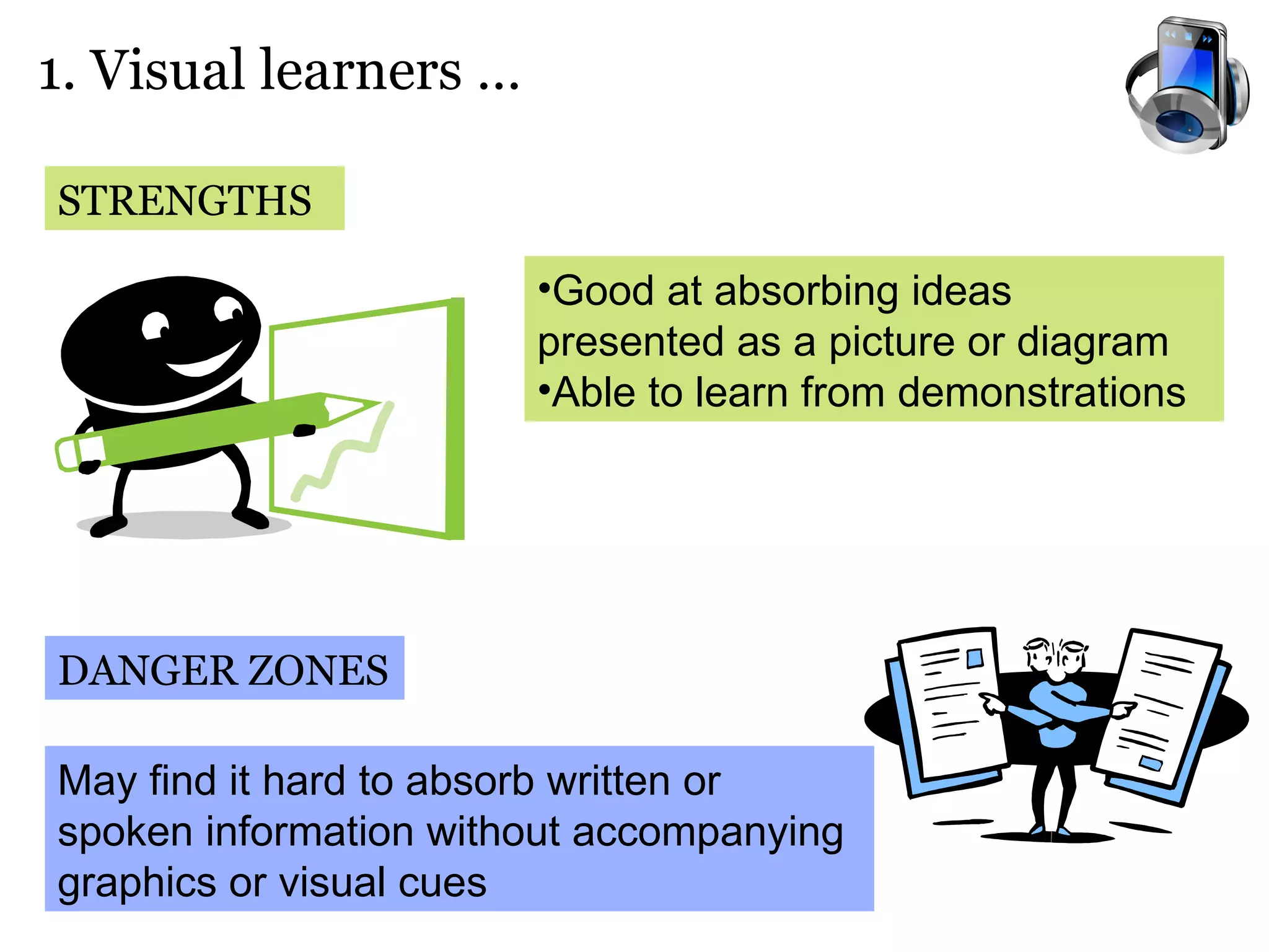 1. Visual learners …  STRENGTHS DANGER ZONES Good at absorbing ideas presented as a picture or diagram Able to learn from demonstrations May find it hard to absorb written or spoken information without accompanying graphics or visual cues  