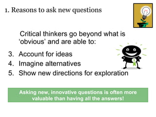Critical thinkers go beyond what is ‘obvious’ and are able to: Account for ideas Imagine alternatives Show new directions for exploration 1. Reasons to ask new questions Asking new, innovative questions is often more valuable than having all the answers! 