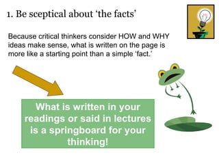 1. Be sceptical about ‘the facts’ Because critical thinkers consider HOW and WHY ideas make sense, what is written on the page is more like a starting point than a simple ‘fact.’  What is written in your readings or said in lectures is a springboard for your thinking! 