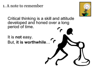 Critical thinking is a skill and attitude developed and honed over a long period of time.  It is  not  easy.  But,  it   is   worthwhile … 1. A note to remember 