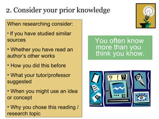 You often know more than you think you know. 2. Consider your prior knowledge  When researching consider: If you have studied similar sources Whether you have read an author’s other works How you did this before What your tutor/professor suggested When you might use an idea or concept Why you chose this reading / research topic 