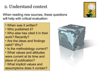 2. Understand context   When was it written? Who published it? Who else has cited it in their work? Recently? Are the ideas and findings valid? Why? Is the methodology current? What values and attitudes were current at its time and place of publication? What implicit values and assumptions does it contain? When reading new sources, these questions will help with critical evaluation: 