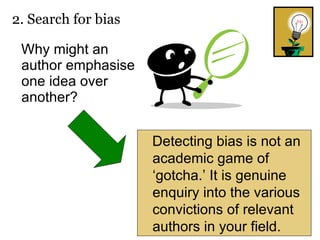 Why might an author emphasise one idea over another? 2. Search for bias  Detecting bias is not an academic game of ‘gotcha.’ It is genuine enquiry into the various convictions of relevant authors in your field. 