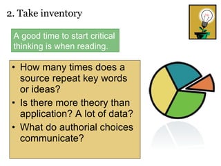 How many times does a source repeat key words or ideas?  Is there more theory than application? A lot of data? What do authorial choices communicate? 2. Take inventory  A good time to start critical thinking is when reading. 