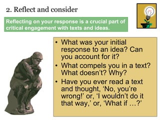 What was your initial response to an idea? Can you account for it?  What compels you in a text? What doesn’t? Why? Have you ever read a text and thought, ‘No, you’re wrong!’ or, ‘I wouldn’t do it that way,’ or, ‘What if …?’ 2. Reflect and consider  Reflecting on your response is a crucial part of critical engagement with texts and ideas. 