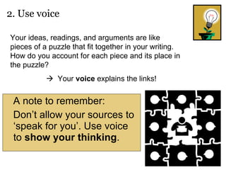 A note to remember: Don’t allow your sources to ‘speak for you’. Use voice to  show   your   thinking . 2. Use voice   Your ideas, readings, and arguments are like pieces of a puzzle that fit together in your writing. How do you account for each piece and its place in the puzzle?     Your  voice  explains the links! 