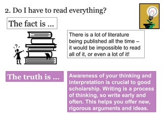 2. Do I have to read everything? There is a lot of literature being published all the time – it would be impossible to read all of it, or even a lot of it! The fact is … The truth is … Awareness of your thinking and interpretation is crucial to good scholarship. Writing is a process of thinking, so write early and often. This helps you offer new, rigorous arguments and ideas. 
