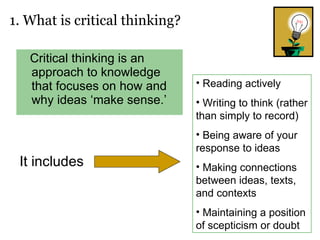 Critical thinking is an approach to knowledge that focuses on how and why ideas ‘make sense.’  1. What is critical thinking? It includes Reading actively Writing to think (rather than simply to record) Being aware of your response to ideas Making connections between ideas, texts, and contexts Maintaining a position of scepticism or doubt 