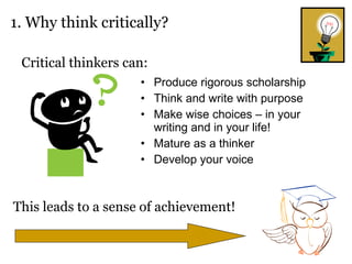 Produce rigorous scholarship Think and write with purpose Make wise choices – in your writing and in your life! Mature as a thinker Develop your voice 1. Why think critically? Critical thinkers can: This leads to a sense of achievement! 