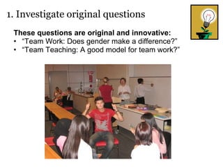 These questions are original and innovative: “ Team Work: Does gender make a difference?” “ Team Teaching: A good model for team work?” 1. Investigate original questions 