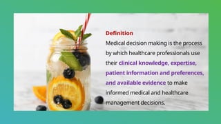 Definition
Medical decision making is the process
by which healthcare professionals use
their clinical knowledge, expertise,
patient information and preferences,
and available evidence to make
informed medical and healthcare
management decisions.
 