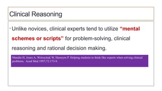 Clinical Reasoning
• Unlike novices, clinical experts tend to utilize “mental
schemes or scripts” for problem-solving, clinical
reasoning and rational decision making.
Mandin H, Jones A, Woloschuk W, Harasym P. Helping students to think like experts when solving clinical
problems. Acad Med 1997;72:173-9.
 
