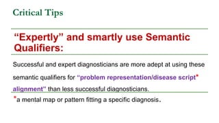 Critical Tips
“Expertly” and smartly use Semantic
Qualifiers:
Successful and expert diagnosticians are more adept at using these
semantic qualifiers for “problem representation/disease script*
alignment” than less successful diagnosticians.
*a mental map or pattern fitting a specific diagnosis.
 