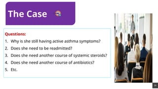 39
Questions:
1. Why is she still having active asthma symptoms?
2. Does she need to be readmitted?
3. Does she need another course of systemic steroids?
4. Does she need another course of antibiotics?
5. Etc.
The Case
 