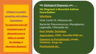 Eitiology in a patient
presenting with Asthma
Exacerbation
“An important and well-
recognized cause of
diagnostic errors is
failing to consider
the etiology or
alternative diagnoses”
My Etiological Diagnoses are…….
My Diagnosis is Bronchial Asthma
Exacerbation:
Infections:
Viral: Covid-19, Influenza etc.
Bacterial: Pneumococcus, Mycoplasma,
Legionella, Chlamydia etc.
Poor inhaler Technique
Aggravators: GERD, Sinusitis/PND etc.
Exposure to Precipitanats: smoke,
inhalants, drugs etc.
Psychosocial etc.
 