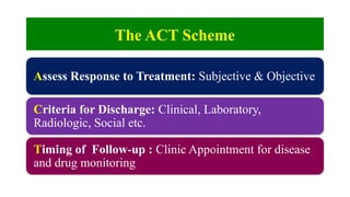 The ACT Scheme
Assess Response to Treatment: Subjective & Objective
Criteria for Discharge: Clinical, Laboratory,
Radiologic, Social etc.
Timing of Follow-up : Clinic Appointment for disease
and drug monitoring
 