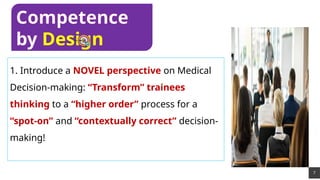 7
1. Introduce a NOVEL perspective on Medical
Decision-making: “Transform” trainees
thinking to a “higher order” process for a
“spot-on” and “contextually correct” decision-
making!
Competence
by Design
 