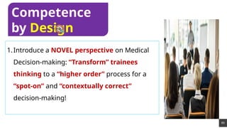 89
1.Introduce a NOVEL perspective on Medical
Decision-making: “Transform” trainees
thinking to a “higher order” process for a
“spot-on” and “contextually correct”
decision-making!
Competence
by Design
 