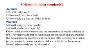 Accuracy
❏ Is that really true?
❏ How could we check that?
❏ How could we find out if that is true?
Precision
❏ Could you give more details?
❏ Could you be more specific?
Critical thinkers really understand the importance of precise thinking in
life. They understand that to cut through the confusion and uncertainties
that surround many problems and issues, it is often necessary to insist on
precise answer to precise questions. What exactly the problem we’re
facing? What exactly are the alternative?
Critical thinking standards?
 
