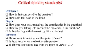 Relevance
❏ How is that connected to the question?
❏ How does that bear on the issue
Depth
❏ How does your answer address the complexities in the question?
❏ How are you taking into account the problems in the question?
❏ Is that dealing with the most significant factors?
Breadth
❏ Do we need to consider another point of view?
❏ Is there another way to look at this question?
❏ What would this look like from the point of view of . . .?
Critical thinking standards?
 